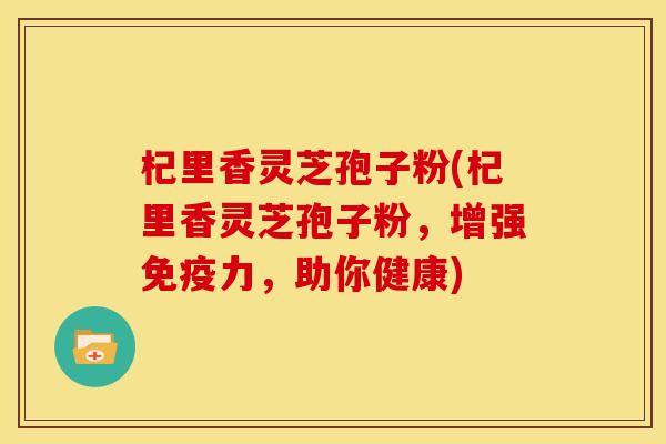杞里香灵芝孢子粉(杞里香灵芝孢子粉,增强免疫力,助你健康)