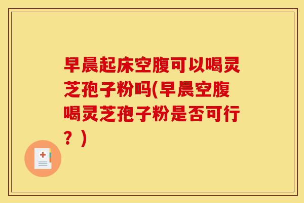 早晨起床空腹可以喝灵芝孢子粉吗(早晨空腹喝灵芝孢子粉是否可行?)