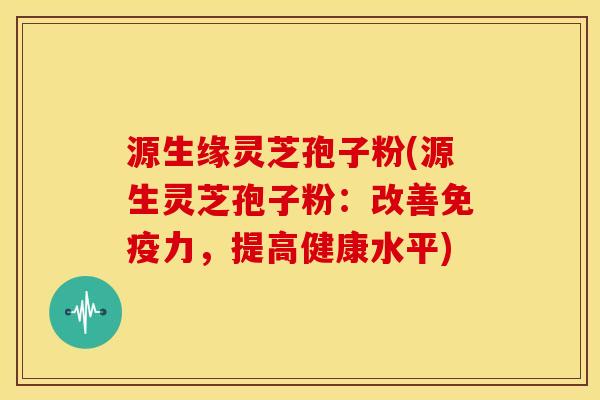 源生缘灵芝孢子粉(源生灵芝孢子粉:改善免疫力,提高健康水平)
