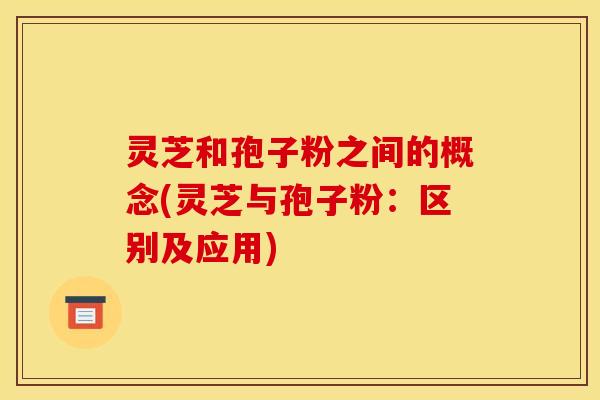 灵芝和孢子粉之间的概念(灵芝与孢子粉:区别及应用)