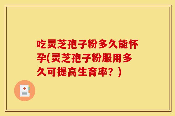 吃灵芝孢子粉多久能怀孕(灵芝孢子粉服用多久可提高生育率？)