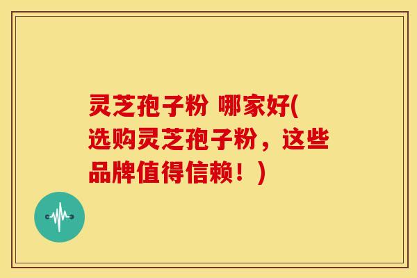 灵芝孢子粉 哪家好(选购灵芝孢子粉,这些品牌值得信赖!)