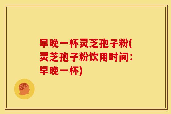 早晚一杯灵芝孢子粉(灵芝孢子粉饮用时间:早晚一杯)