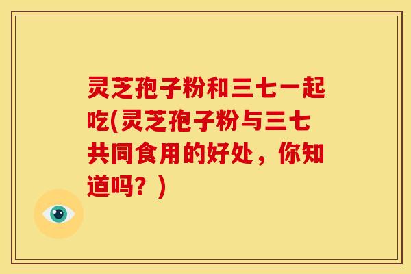 灵芝孢子粉和三七一起吃(灵芝孢子粉与三七共同食用的好处,你知道吗?)