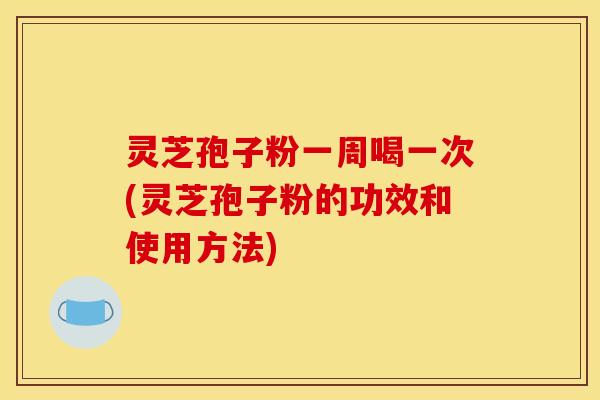 灵芝孢子粉一周喝一次(灵芝孢子粉的功效和使用方法)
