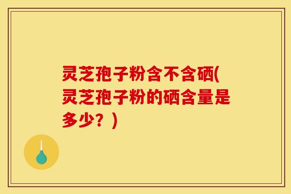 灵芝孢子粉含不含硒(灵芝孢子粉的硒含量是多少?)