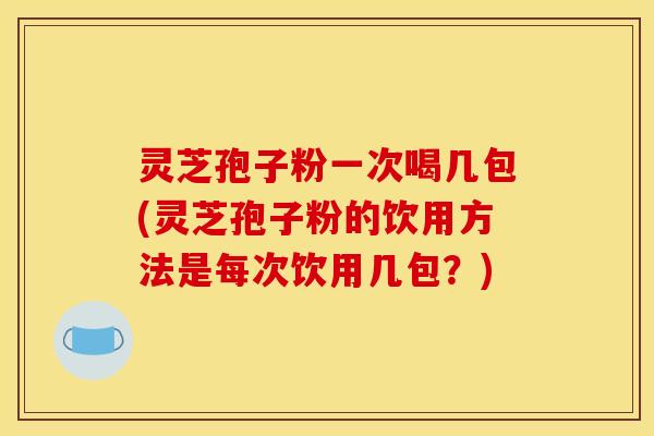 灵芝孢子粉一次喝几包(灵芝孢子粉的饮用方法是每次饮用几包?)