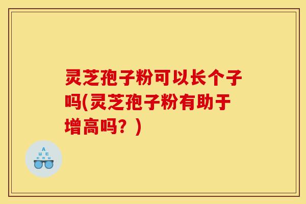 灵芝孢子粉可以长个子吗(灵芝孢子粉有助于增高吗?)
