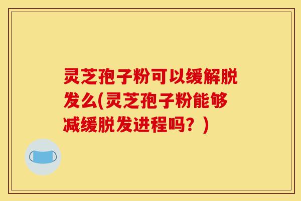 灵芝孢子粉可以缓解脱发么(灵芝孢子粉能够减缓脱发进程吗？)