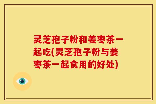灵芝孢子粉和姜枣茶一起吃(灵芝孢子粉与姜枣茶一起食用的好处)