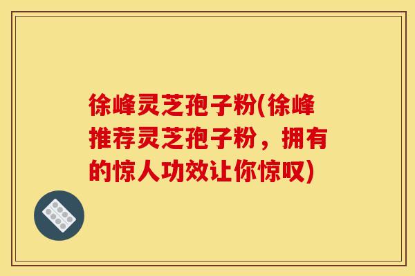徐峰灵芝孢子粉(徐峰推荐灵芝孢子粉,拥有的惊人功效让你惊叹)