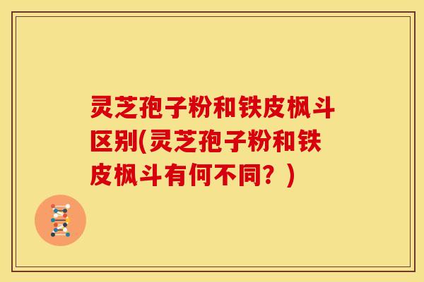 灵芝孢子粉和铁皮枫斗区别(灵芝孢子粉和铁皮枫斗有何不同？)