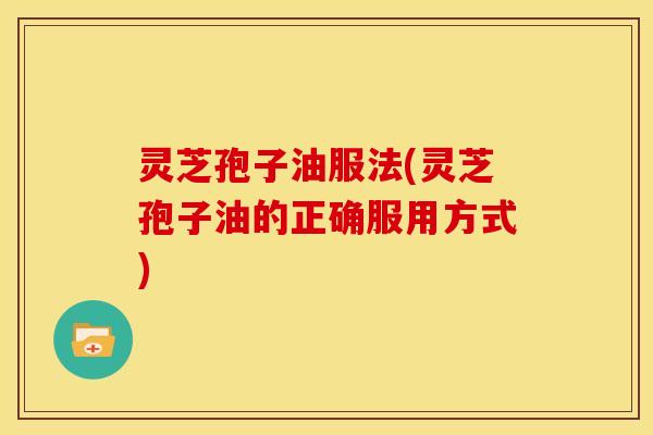 灵芝孢子油服法(灵芝孢子油的正确服用方式)