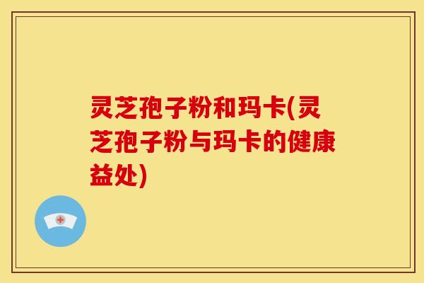 灵芝孢子粉和玛卡(灵芝孢子粉与玛卡的健康益处)