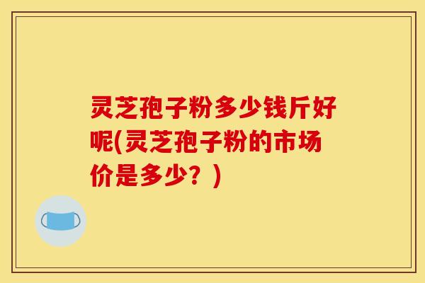 灵芝孢子粉多少钱斤好呢(灵芝孢子粉的市场价是多少?)