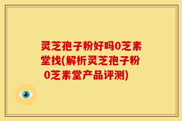 灵芝孢子粉好吗0芝素堂找(解析灵芝孢子粉 0芝素堂产品评测)