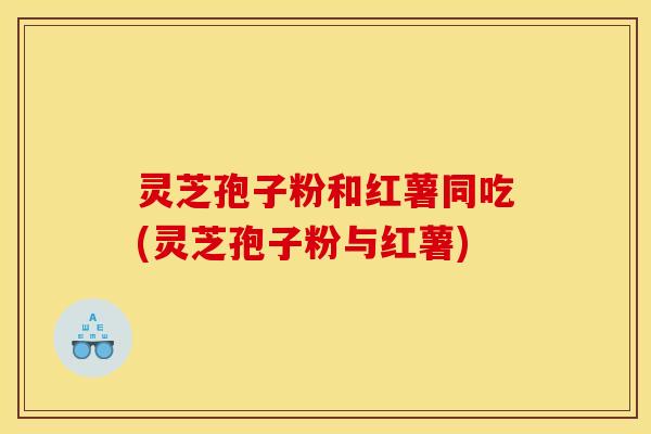 灵芝孢子粉和红薯同吃(灵芝孢子粉与红薯)