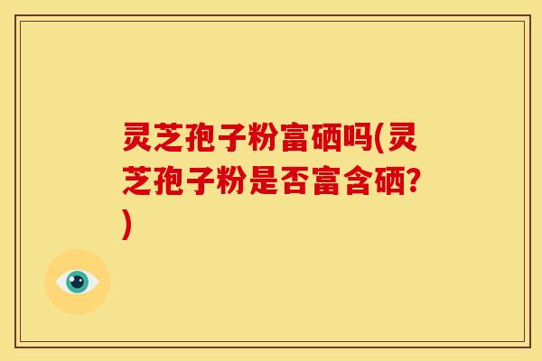 灵芝孢子粉富硒吗(灵芝孢子粉是否富含硒?)