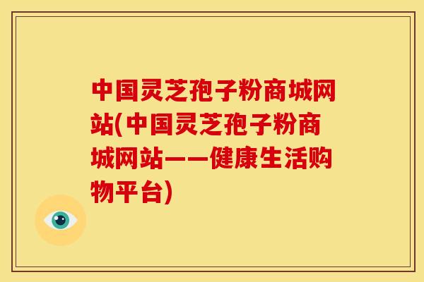 中国灵芝孢子粉商城网站(中国灵芝孢子粉商城网站——健康生活购物平台)
