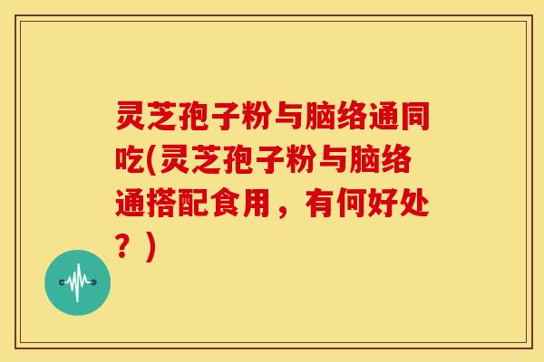灵芝孢子粉与脑络通同吃(灵芝孢子粉与脑络通搭配食用，有何好处？)