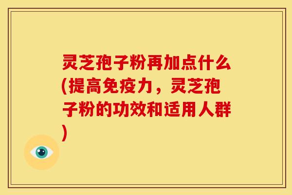 灵芝孢子粉再加点什么(提高免疫力,灵芝孢子粉的功效和适用人群)