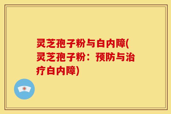 灵芝孢子粉与白内障(灵芝孢子粉：预防与治疗白内障)