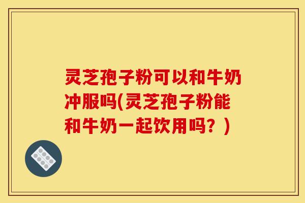 灵芝孢子粉可以和牛奶冲服吗(灵芝孢子粉能和牛奶一起饮用吗？)