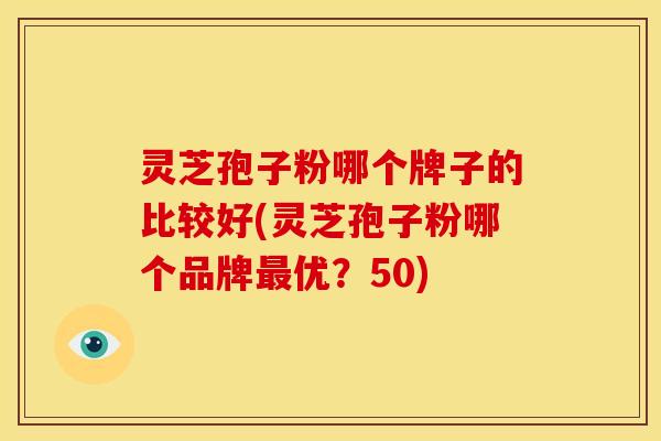 灵芝孢子粉哪个牌子的比较好(灵芝孢子粉哪个品牌最优？50)