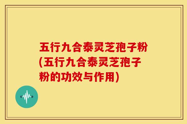五行九合泰灵芝孢子粉(五行九合泰灵芝孢子粉的功效与作用)