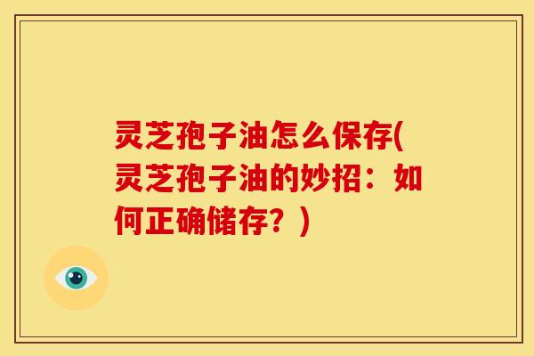 灵芝孢子油怎么保存(灵芝孢子油的妙招:如何正确储存?)