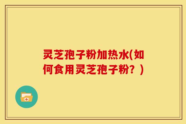 灵芝孢子粉加热水(如何食用灵芝孢子粉?)
