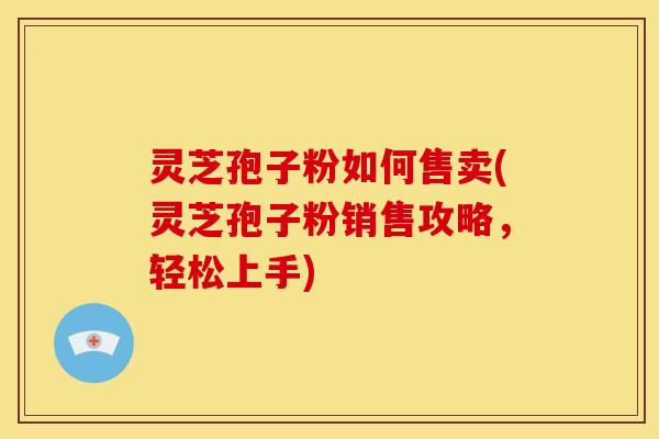 灵芝孢子粉如何售卖(灵芝孢子粉销售攻略,轻松上手)