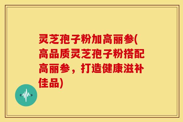 灵芝孢子粉加高丽参(高品质灵芝孢子粉搭配高丽参,打造健康滋补佳品)