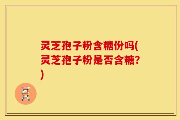 灵芝孢子粉含糖份吗(灵芝孢子粉是否含糖?)