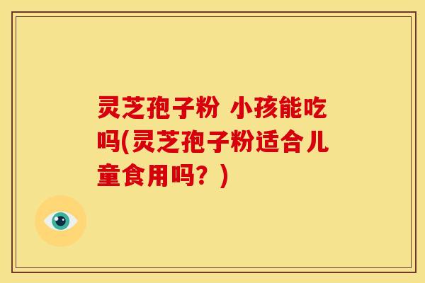 灵芝孢子粉 小孩能吃吗(灵芝孢子粉适合儿童食用吗?)