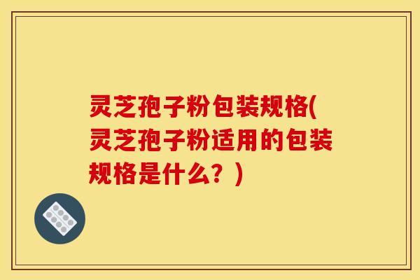 灵芝孢子粉包装规格(灵芝孢子粉适用的包装规格是什么？)