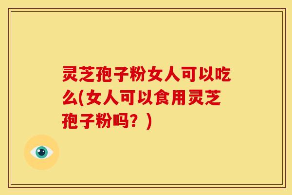 灵芝孢子粉女人可以吃么(女人可以食用灵芝孢子粉吗?)