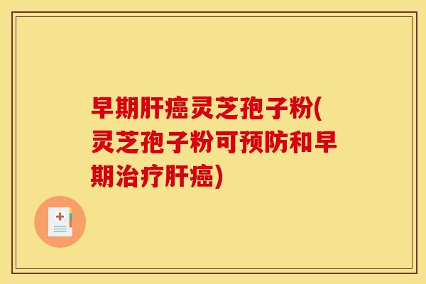 早期肝癌灵芝孢子粉(灵芝孢子粉可预防和早期治疗肝癌)