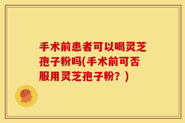 手术前患者可以喝灵芝孢子粉吗(手术前可否服用灵芝孢子粉？)