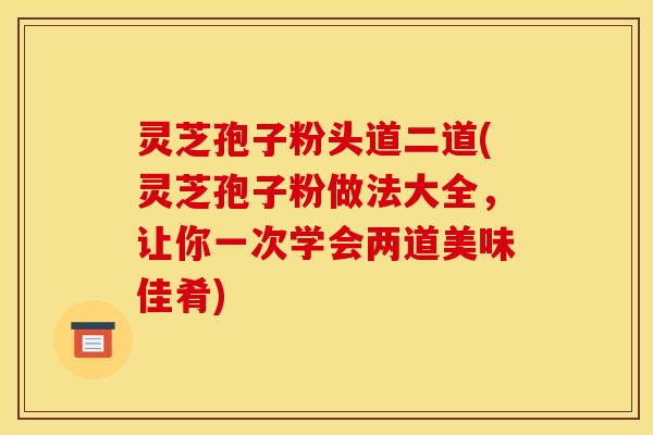 灵芝孢子粉头道二道(灵芝孢子粉做法大全,让你一次学会两道美味佳肴)