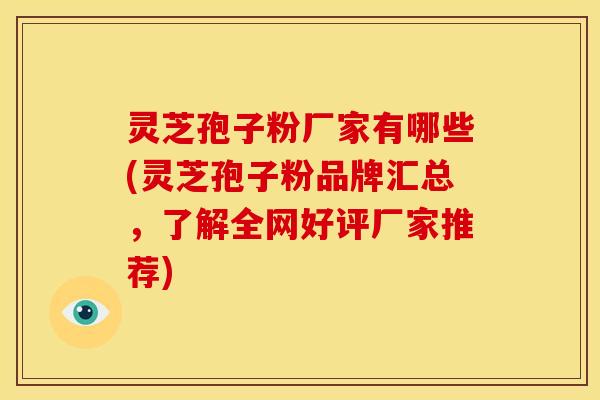 灵芝孢子粉厂家有哪些(灵芝孢子粉品牌汇总，了解全网好评厂家推荐)