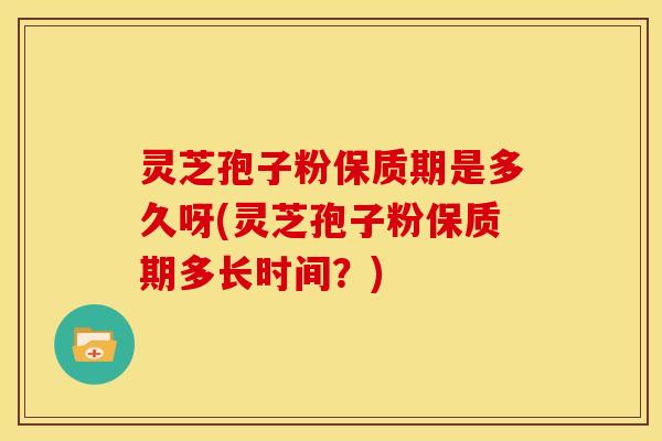 灵芝孢子粉保质期是多久呀(灵芝孢子粉保质期多长时间？)