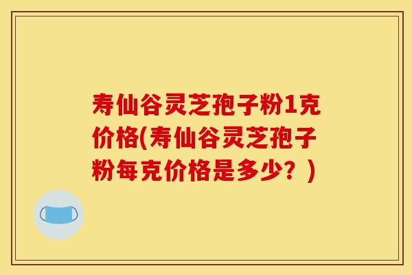 寿仙谷灵芝孢子粉1克价格(寿仙谷灵芝孢子粉每克价格是多少?)