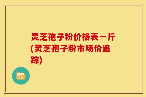 灵芝孢子粉价格表一斤(灵芝孢子粉市场价追踪)