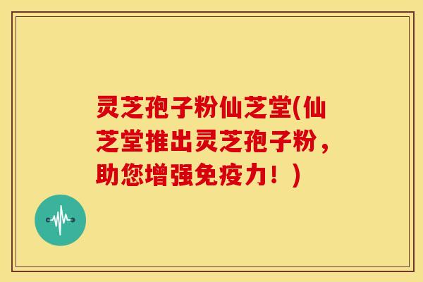 灵芝孢子粉仙芝堂(仙芝堂推出灵芝孢子粉,助您增强免疫力!)