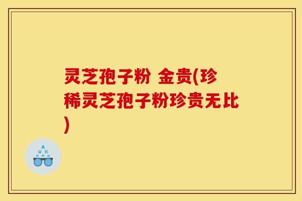 灵芝孢子粉 金贵(珍稀灵芝孢子粉珍贵无比)