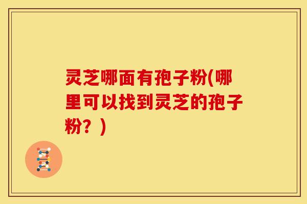 灵芝哪面有孢子粉(哪里可以找到灵芝的孢子粉?)