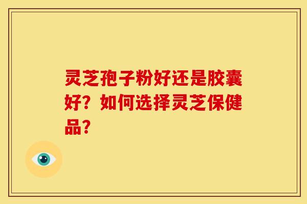 灵芝孢子粉好还是胶囊好？如何选择灵芝保健品？