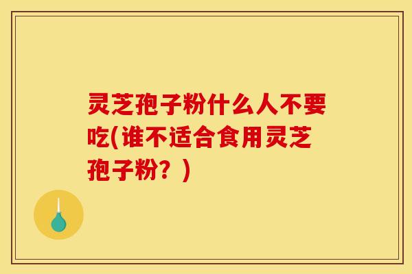 灵芝孢子粉什么人不要吃(谁不适合食用灵芝孢子粉？)