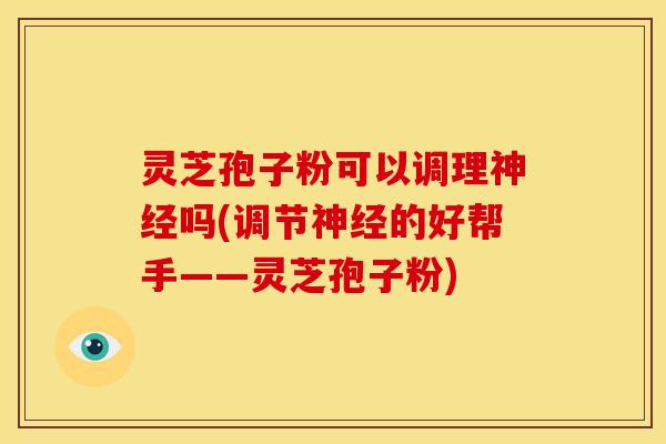 灵芝孢子粉可以调理神经吗(调节神经的好帮手——灵芝孢子粉)